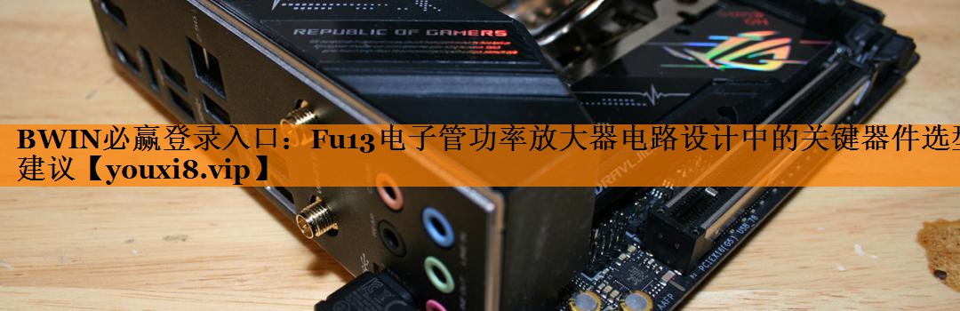 BWIN必赢登录入口:Fu13电子管功率放大器电路设计中的关键器件选型建议 BWIN必赢登录入口:Fu13电子管功率放大器电路设计中的关键器件选型建议