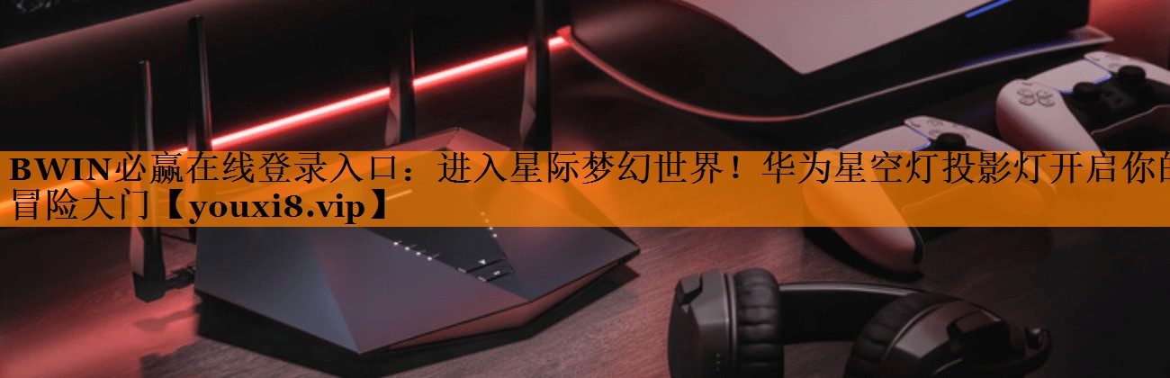 BWIN必赢在线登录入口:进入星际梦幻世界!华为星空灯投影灯开启你的冒险大门 BWIN必赢在线登录入口:进入星际梦幻世界!华为星空灯投影灯开启你的冒险大门