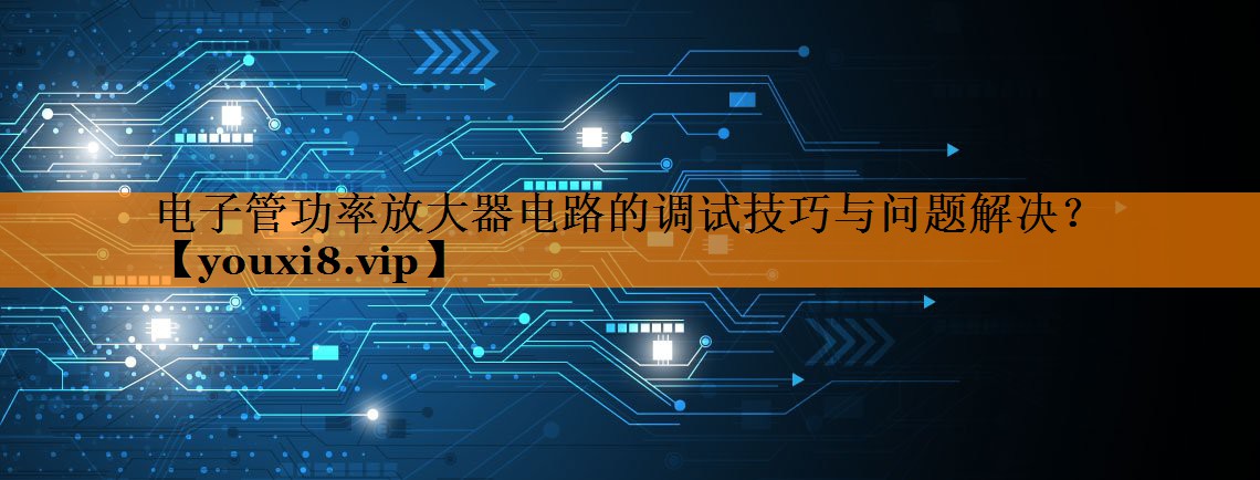 电子管功率放大器电路的调试技巧与问题解决? 电子管功率放大器电路的调试技巧与问题解决?