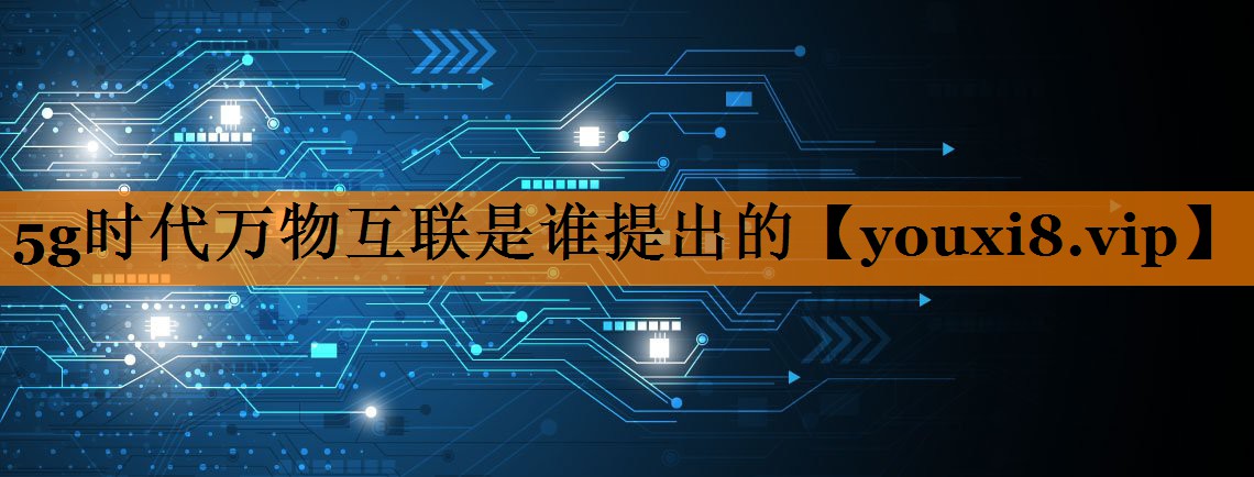 5g时代万物互联是谁提出的 5g时代万物互联是谁提出的