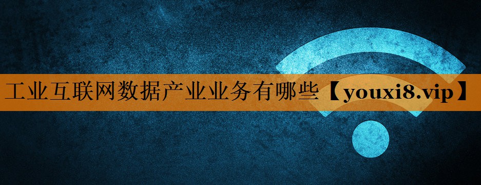 工业互联网数据产业业务有哪些 工业互联网数据产业业务有哪些