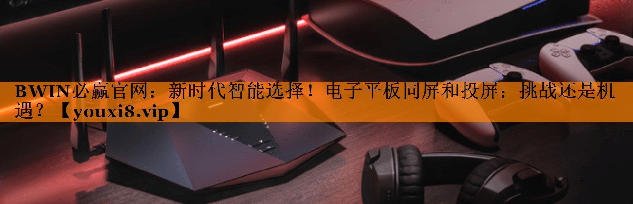 新时代智能选择!电子平板同屏和投屏:挑战还是机遇? 新时代智能选择!电子平板同屏和投屏:挑战还是机遇?