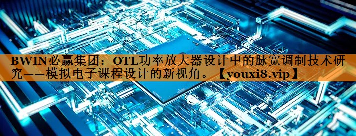 OTL功率放大器设计中的脉宽调制技术研究——模拟电子课程设计的新视角。 OTL功率放大器设计中的脉宽调制技术研究——模拟电子课程设计的新视角。