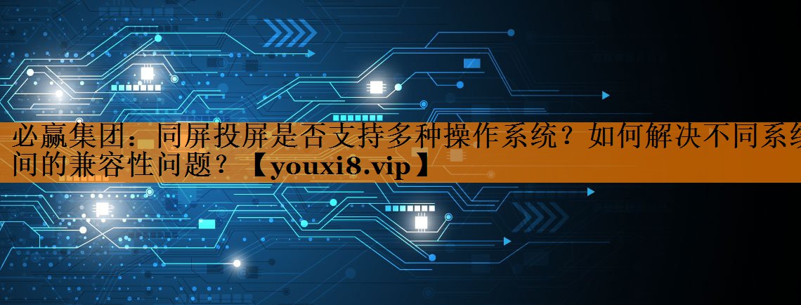 同屏投屏是否支持多种操作系统?如何解决不同系统间的兼容性问题? 同屏投屏是否支持多种操作系统?如何解决不同系统间的兼容性问题?