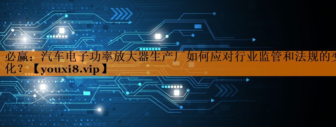 汽车电子功率放大器生产厂如何应对行业监管和法规的变化? 汽车电子功率放大器生产厂如何应对行业监管和法规的变化?