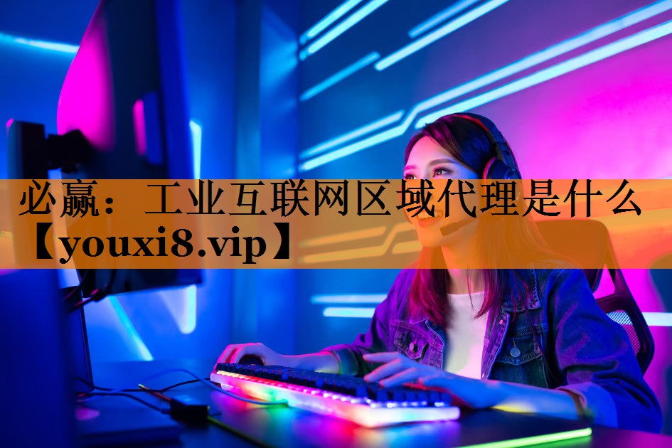 工业互联网区域代理是什么 工业互联网区域代理是什么