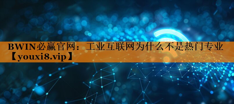 工业互联网为什么不是热门专业 工业互联网为什么不是热门专业