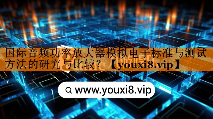 国际音频功率放大器模拟电子标准与测试方法的研究与比较? 国际音频功率放大器模拟电子标准与测试方法的研究与比较?