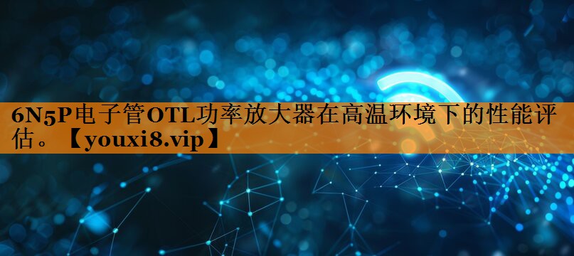 6N5P电子管OTL功率放大器在高温环境下的性能评估。 6N5P电子管OTL功率放大器在高温环境下的性能评估。