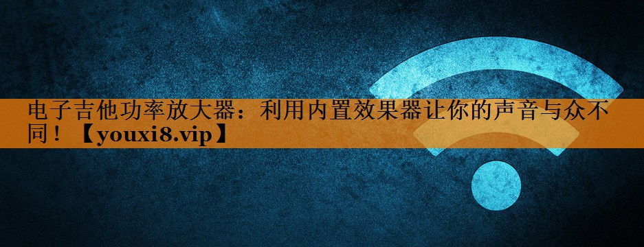 电子吉他功率放大器:利用内置效果器让你的声音与众不同! 电子吉他功率放大器:利用内置效果器让你的声音与众不同!
