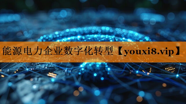 能源电力企业数字化转型 能源电力企业数字化转型