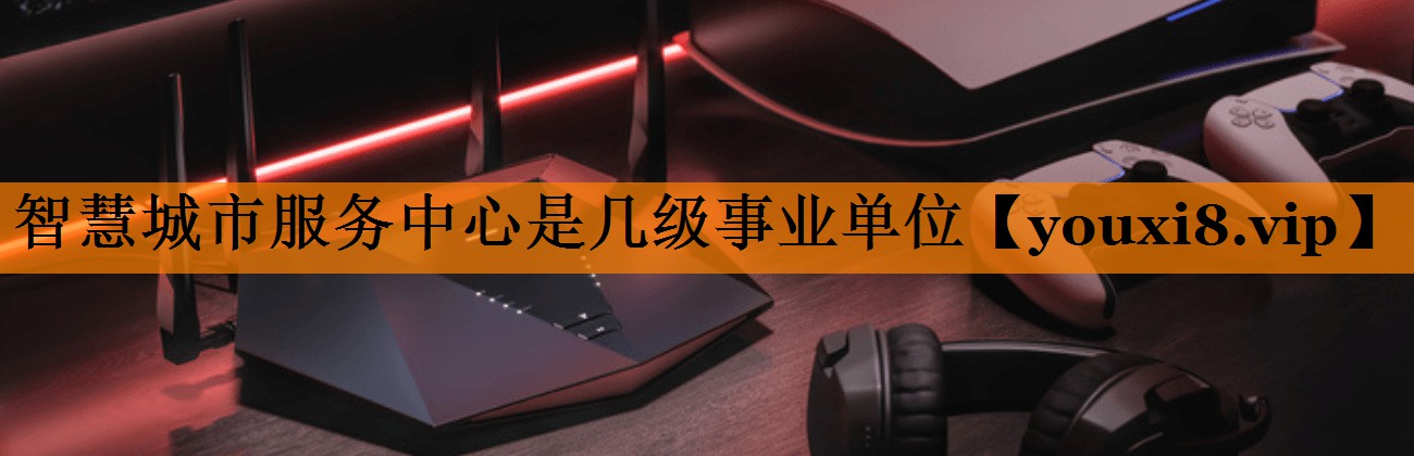 智慧城市服务中心是几级事业单位 智慧城市服务中心是几级事业单位