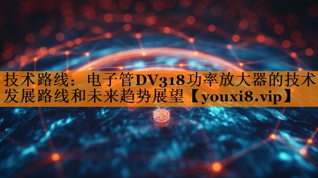 技术路线:电子管DV318功率放大器的技术发展路线和未来趋势展望 技术路线:电子管DV318功率放大器的技术发展路线和未来趋势展望