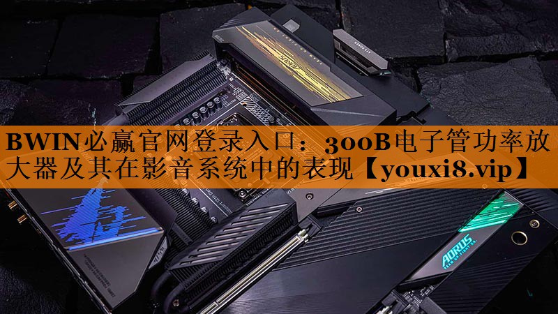 300B电子管功率放大器及其在影音系统中的表现